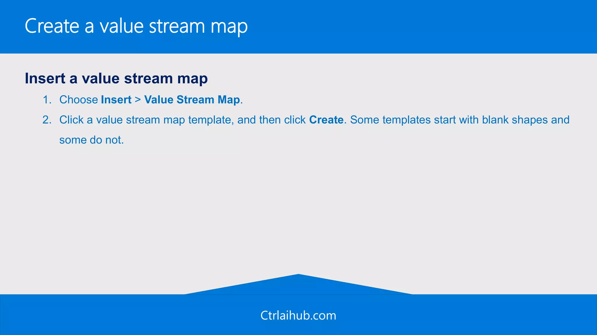 Ctrlaihub.com
Create a value stream map
Insert a value stream map
1. Choose Insert > Value Stream Map.
2. Click a value stream map template, and then click Create. Some templates start with blank shapes and
some do not.
 