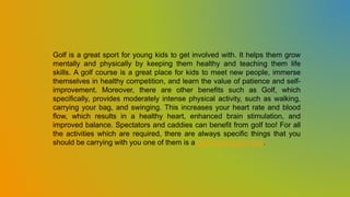 Golf is a great sport for young kids to get involved with. It helps them grow
mentally and physically by keeping them healthy and teaching them life
skills. A golf course is a great place for kids to meet new people, immerse
themselves in healthy competition, and learn the value of patience and self-
improvement. Moreover, there are other benefits such as Golf, which
specifically, provides moderately intense physical activity, such as walking,
carrying your bag, and swinging. This increases your heart rate and blood
flow, which results in a healthy heart, enhanced brain stimulation, and
improved balance. Spectators and caddies can benefit from golf too! For all
the activities which are required, there are always specific things that you
should be carrying with you one of them is a golf subscription box.
 