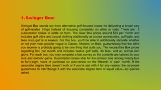 1.Swinger Box:
Swinger Box stands out from alternative golf-focused boxes for delivering a broad vary
of golf-related things instead of focusing completely on attire or balls. There are 2
subscription boxes to settle on from. The Gear Box prices around $65 per month and
includes golf attire and casual clothing additionally as course accessories, golf balls, and
tees once golf is in season. For this box, you'll be able to additionally stipulate whether
or not your most popular vogue is Classic, Modern, or Bold, guaranteeing that the attire
you receive is probably going to be one thing that suits you. The necessities Box prices
regarding $40 per month and includes twelve golf balls, 30 tees, and an animal skin
glove. For each box, you may complete a fast survey so the contents are tailored to your
size and outdoor game. Subscription boxes ship for the primary time among twenty-four
to forty-eight hours of purchase so auto-renew on the fifteenth of each month. If the
associate degree item doesn’t work or if you’re sad with it for any reason, the corporate
guarantees to interchange it with the associate degree item of equal value—no queries
asked.
 