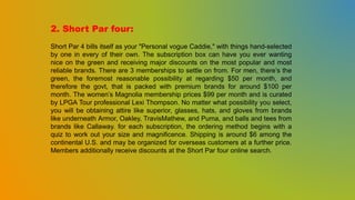 2. Short Par four:
Short Par 4 bills itself as your "Personal vogue Caddie," with things hand-selected
by one in every of their own. The subscription box can have you ever wanting
nice on the green and receiving major discounts on the most popular and most
reliable brands. There are 3 memberships to settle on from. For men, there’s the
green, the foremost reasonable possibility at regarding $50 per month, and
therefore the govt, that is packed with premium brands for around $100 per
month. The women’s Magnolia membership prices $99 per month and is curated
by LPGA Tour professional Lexi Thompson. No matter what possibility you select,
you will be obtaining attire like superior, glasses, hats, and gloves from brands
like underneath Armor, Oakley, TravisMathew, and Puma, and balls and tees from
brands like Callaway. for each subscription, the ordering method begins with a
quiz to work out your size and magnificence. Shipping is around $6 among the
continental U.S. and may be organized for overseas customers at a further price.
Members additionally receive discounts at the Short Par four online search.
 