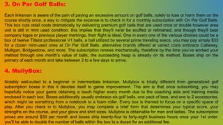 3. On Par Golf Balls:
Each linksman is aware of the pain of paying an excessive amount on golf balls, solely to lose or harm them on the
course shortly once. a way to mitigate the expense is to check in for a monthly subscription with On Par Golf Balls.
This box cuts retail costs dramatically by delivering premium golf balls that are used once or double however area
unit is still in mint used condition. this implies that they'll ne'er be scuffed or refinished, and though they'll bear
company logos or previous player markings, their flight is ideal. One in every one of the various choices could be a
box of twelve Titleist professional V1 balls, a ball utilized by several prime traveling execs. you may pay simply $33
for a dozen mint-used ones at On Par Golf Balls. alternative brands offered at varied costs embrace Callaway,
Mulligan, Bridgestone, and more. The subscription renews mechanically, therefore by the time you’ve worked your
method through one month’s value of balls, the succeeding heap is already on its method. Boxes ship on the
primary of each month and take between 2 to a few days to arrive.
4. MullyBox:
Notably well-suited to a beginner or intermediate linksman, Mullybox is totally different from generalized golf
subscription boxes in this it devotes itself to game improvement. The aim is that once subscribing, you may
hopefully notice your game obtaining a touch higher every month due to the coaching aids and training media
enclosed in each box. Boxes additionally usually embrace six golf balls, one pack of tees, and one to 2 accessories,
which might be something from a notebook to a foam roller. Every box is themed to focus on a specific space of
play. After you check in to Mullybox, you may complete a brief form that determines your typical score, your
strengths on the course, and your glove and shirt sizes. Mullybox is obtainable for men and ladies. The subscription
prices are around $39 per month and boxes ship twenty-four to forty-eight business hours once your 1st order.
you'll be able to double the number of balls within the box to a dozen for an additional fee.
 
