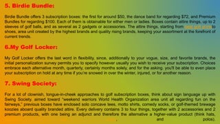 5. Birdie Bundle:
Birdie Bundle offers 3 subscription boxes: the first for around $50, the dance band for regarding $72, and Premium
Bundles for regarding $100. Each of them is obtainable for either men or ladies. Boxes contain attire things, up to 2
sleeves of golf balls, and as several as 2 gadgets or accessories. The attire things, starting from best golf shirtsto
shoes, area unit created by the highest brands and quality rising brands, keeping your assortment at the forefront of
current trends.
6.My Golf Locker:
My Golf Locker offers the last word in flexibility, since, additionally to your vogue, size, and favorite brands, the
initial personalization survey permits you to specify however usually you wish to receive your subscription. Choices
embrace each alternative month, quarterly, certainly months solely, and for the asking. you'll be able to even place
your subscription on hold at any time if you’re snowed in over the winter, injured, or for another reason.
7. Swing Society:
For a lot of clownish, tongue-in-cheek approaches to golf subscription boxes, think about sign language up with
Swing Society. aimed toward “weekend warriors World Health Organization area unit all regarding fun on the
fairways,” previous boxes have enclosed solo concave tees, motto shirts, comedy socks, or golf-themed brewage
koozies aboard quality branded attire. Every delivery contains 3 to four things, together with 2 accessories and 2
premium products, with one being an adjunct and therefore the alternative a higher-value product (think hats,
premium golf shirts, and polos).
 