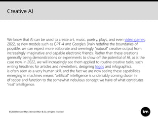 © 2020 Bernard Marr, Bernard Marr & Co. All rights reserved
Creative AI
We know that AI can be used to create art, music, poetry, plays, and even video games.
2022, as new models such as GPT-4 and Google’s Brain redefine the boundaries of
possible, we can expect more elaborate and seemingly “natural” creative output from
increasingly imaginative and capable electronic friends. Rather than these creations
generally being demonstrations or experiments to show off the potential of AI, as is the
case now, in 2022, we will increasingly see them applied to routine creative tasks, such
writing headlines for articles and newsletters, designing logos and infographics.
is often seen as a very human skill, and the fact we are now seeing these capabilities
emerging in machines means “artificial” intelligence is undeniably coming closer in
of scope and function to the somewhat nebulous concept we have of what constitutes
“real” intelligence.
 