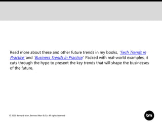 © 2020 Bernard Marr, Bernard Marr & Co. All rights reserved
Read more about these and other future trends in my books, ‘Tech Trends in
Practice’ and ‘Business Trends in Practice.' Packed with real-world examples, it
cuts through the hype to present the key trends that will shape the businesses
of the future.
 