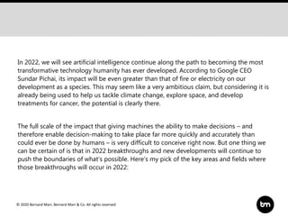 © 2020 Bernard Marr, Bernard Marr & Co. All rights reserved
In 2022, we will see artificial intelligence continue along the path to becoming the most
transformative technology humanity has ever developed. According to Google CEO
Sundar Pichai, its impact will be even greater than that of fire or electricity on our
development as a species. This may seem like a very ambitious claim, but considering it is
already being used to help us tackle climate change, explore space, and develop
treatments for cancer, the potential is clearly there.
The full scale of the impact that giving machines the ability to make decisions – and
therefore enable decision-making to take place far more quickly and accurately than
could ever be done by humans – is very difficult to conceive right now. But one thing we
can be certain of is that in 2022 breakthroughs and new developments will continue to
push the boundaries of what’s possible. Here’s my pick of the key areas and fields where
those breakthroughs will occur in 2022:
 
