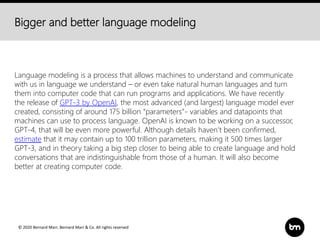© 2020 Bernard Marr, Bernard Marr & Co. All rights reserved
Bigger and better language modeling
Language modeling is a process that allows machines to understand and communicate
with us in language we understand – or even take natural human languages and turn
them into computer code that can run programs and applications. We have recently
the release of GPT-3 by OpenAI, the most advanced (and largest) language model ever
created, consisting of around 175 billion “parameters”- variables and datapoints that
machines can use to process language. OpenAI is known to be working on a successor,
GPT-4, that will be even more powerful. Although details haven’t been confirmed,
estimate that it may contain up to 100 trillion parameters, making it 500 times larger
GPT-3, and in theory taking a big step closer to being able to create language and hold
conversations that are indistinguishable from those of a human. It will also become
better at creating computer code.
 