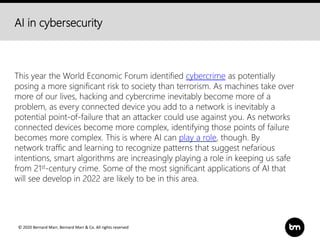 © 2020 Bernard Marr, Bernard Marr & Co. All rights reserved
AI in cybersecurity
This year the World Economic Forum identified cybercrime as potentially
posing a more significant risk to society than terrorism. As machines take over
more of our lives, hacking and cybercrime inevitably become more of a
problem, as every connected device you add to a network is inevitably a
potential point-of-failure that an attacker could use against you. As networks
connected devices become more complex, identifying those points of failure
becomes more complex. This is where AI can play a role, though. By
network traffic and learning to recognize patterns that suggest nefarious
intentions, smart algorithms are increasingly playing a role in keeping us safe
from 21st-century crime. Some of the most significant applications of AI that
will see develop in 2022 are likely to be in this area.
 