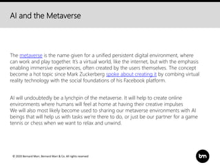 © 2020 Bernard Marr, Bernard Marr & Co. All rights reserved
AI and the Metaverse
The metaverse is the name given for a unified persistent digital environment, where
can work and play together. It’s a virtual world, like the internet, but with the emphasis
enabling immersive experiences, often created by the users themselves. The concept
become a hot topic since Mark Zuckerberg spoke about creating it by combing virtual
reality technology with the social foundations of his Facebook platform.
AI will undoubtedly be a lynchpin of the metaverse. It will help to create online
environments where humans will feel at home at having their creative impulses
We will also most likely become used to sharing our metaverse environments with AI
beings that will help us with tasks we’re there to do, or just be our partner for a game
tennis or chess when we want to relax and unwind.
 