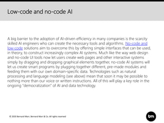 © 2020 Bernard Marr, Bernard Marr & Co. All rights reserved
Low-code and no-code AI
A big barrier to the adoption of AI-driven efficiency in many companies is the scarcity
skilled AI engineers who can create the necessary tools and algorithms. No-code and
low-code solutions aim to overcome this by offering simple interfaces that can be used,
in theory, to construct increasingly complex AI systems. Much like the way web design
and no-code UI tools now let users create web pages and other interactive systems
simply by dragging and dropping graphical elements together, no-code AI systems will
let us create smart programs by plugging together different, pre-made modules and
feeding them with our own domain-specific data. Technologies such as natural
processing and language modeling (see above) mean that soon it may be possible to
nothing more than our voice or written instructions. All of this will play a key role in the
ongoing "democratization” of AI and data technology.
 