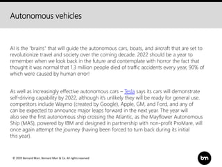 © 2020 Bernard Marr, Bernard Marr & Co. All rights reserved
Autonomous vehicles
AI is the "brains" that will guide the autonomous cars, boats, and aircraft that are set to
revolutionize travel and society over the coming decade. 2022 should be a year to
remember when we look back in the future and contemplate with horror the fact that
thought it was normal that 1.3 million people died of traffic accidents every year, 90% of
which were caused by human error!
As well as increasingly effective autonomous cars – Tesla says its cars will demonstrate
self-driving capability by 2022, although it’s unlikely they will be ready for general use.
competitors include Waymo (created by Google), Apple, GM, and Ford, and any of
can be expected to announce major leaps forward in the next year. The year will
also see the first autonomous ship crossing the Atlantic, as the Mayflower Autonomous
Ship (MAS), powered by IBM and designed in partnership with non-profit ProMare, will
once again attempt the journey (having been forced to turn back during its initial
this year).
 
