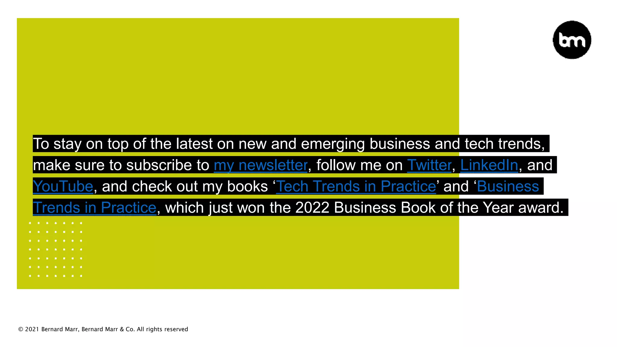 © 2021 Bernard Marr, Bernard Marr & Co. All rights reserved
To stay on top of the latest on new and emerging business and tech trends,
make sure to subscribe to my newsletter, follow me on Twitter, LinkedIn, and
YouTube, and check out my books ‘Tech Trends in Practice’ and ‘Business
Trends in Practice, which just won the 2022 Business Book of the Year award.
 