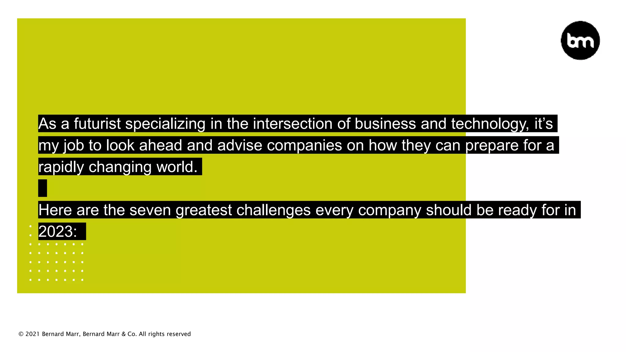 © 2021 Bernard Marr, Bernard Marr & Co. All rights reserved
As a futurist specializing in the intersection of business and technology, it’s
my job to look ahead and advise companies on how they can prepare for a
rapidly changing world.
Here are the seven greatest challenges every company should be ready for in
2023:
 