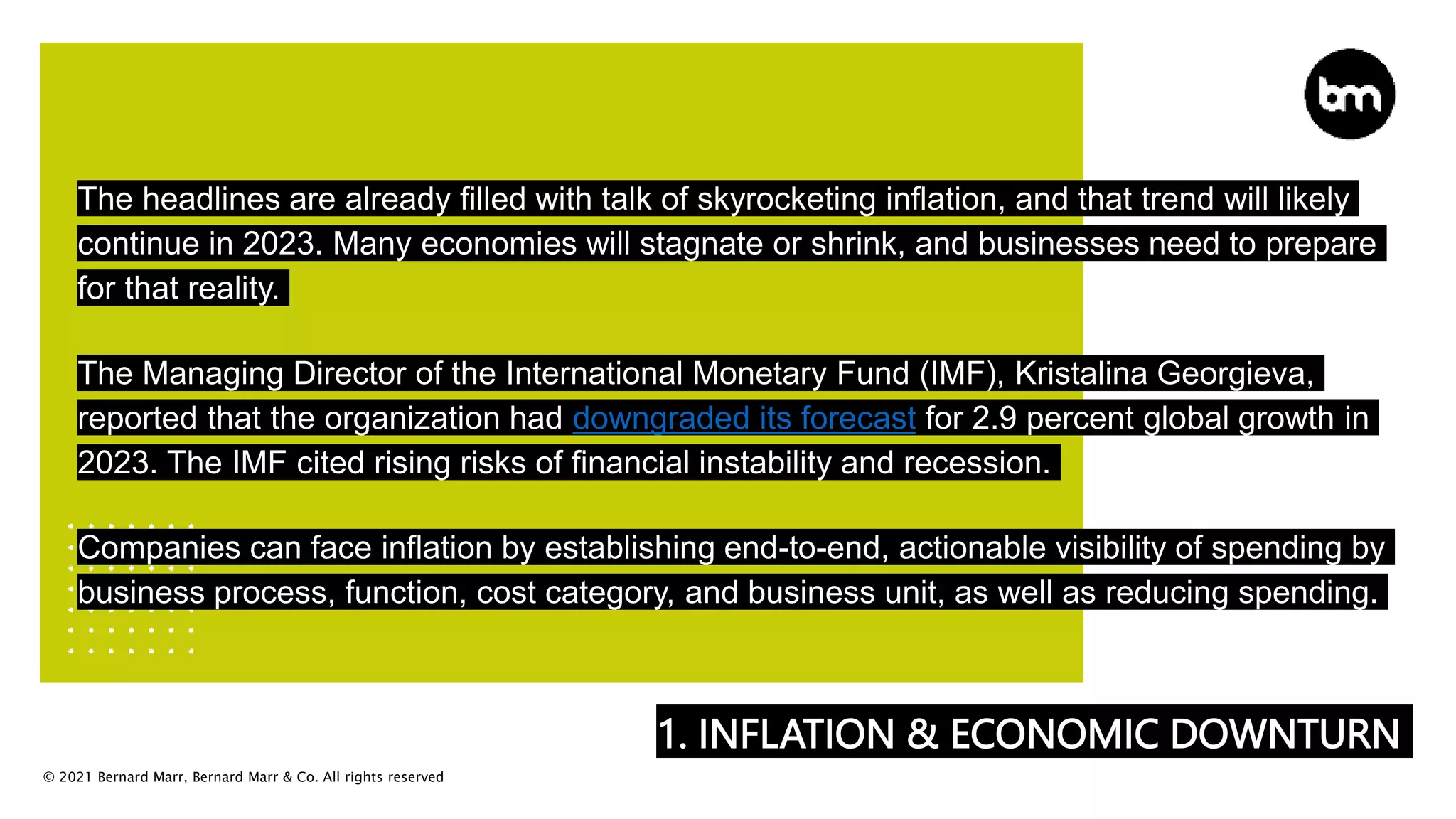 © 2021 Bernard Marr, Bernard Marr & Co. All rights reserved
1. INFLATION & ECONOMIC DOWNTURN
The headlines are already filled with talk of skyrocketing inflation, and that trend will likely
continue in 2023. Many economies will stagnate or shrink, and businesses need to prepare
for that reality.
The Managing Director of the International Monetary Fund (IMF), Kristalina Georgieva,
reported that the organization had downgraded its forecast for 2.9 percent global growth in
2023. The IMF cited rising risks of financial instability and recession.
Companies can face inflation by establishing end-to-end, actionable visibility of spending by
business process, function, cost category, and business unit, as well as reducing spending.
 
