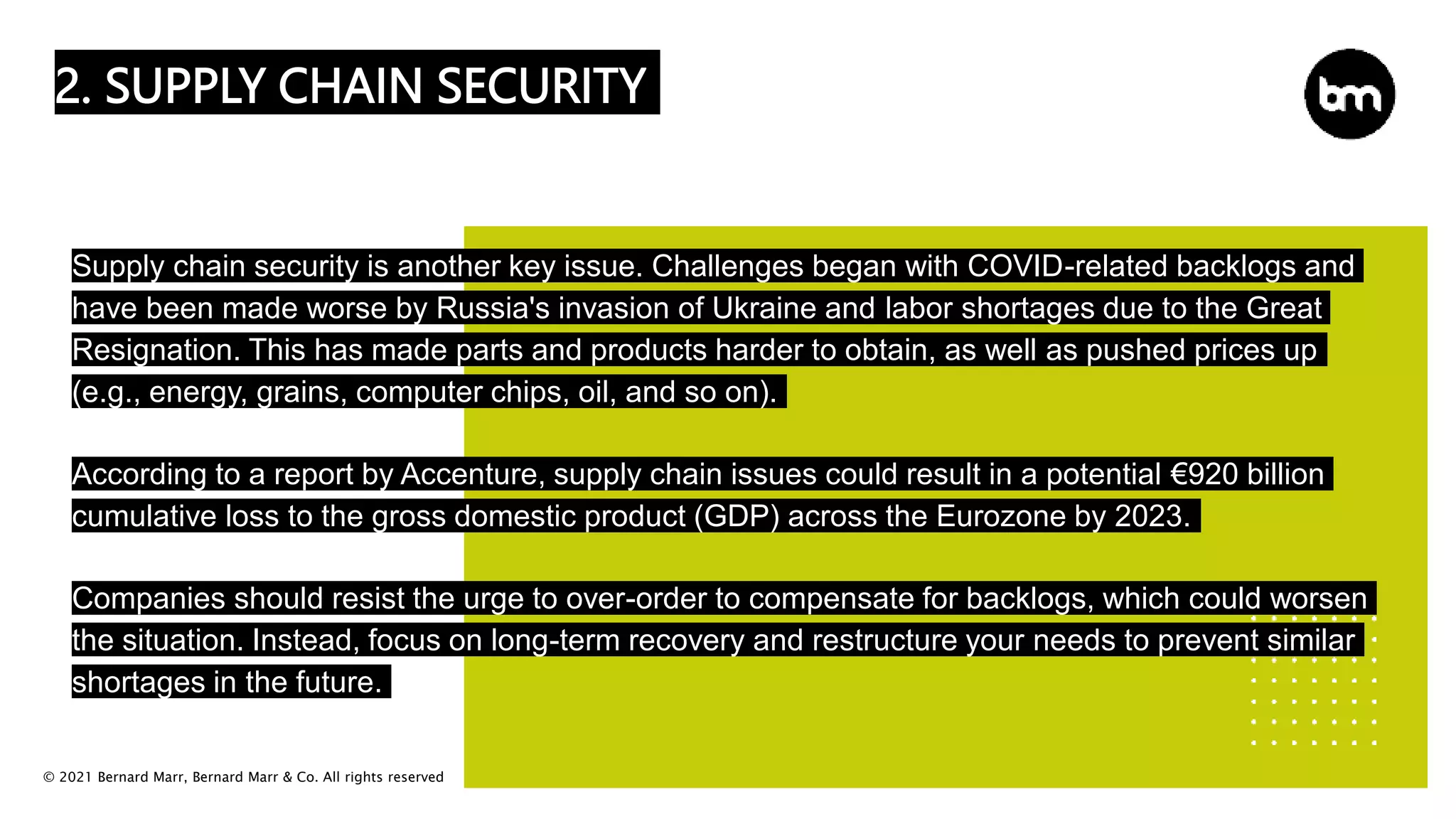 © 2021 Bernard Marr, Bernard Marr & Co. All rights reserved
2. SUPPLY CHAIN SECURITY
Supply chain security is another key issue. Challenges began with COVID-related backlogs and
have been made worse by Russia's invasion of Ukraine and labor shortages due to the Great
Resignation. This has made parts and products harder to obtain, as well as pushed prices up
(e.g., energy, grains, computer chips, oil, and so on).
According to a report by Accenture, supply chain issues could result in a potential €920 billion
cumulative loss to the gross domestic product (GDP) across the Eurozone by 2023.
Companies should resist the urge to over-order to compensate for backlogs, which could worsen
the situation. Instead, focus on long-term recovery and restructure your needs to prevent similar
shortages in the future.
 
