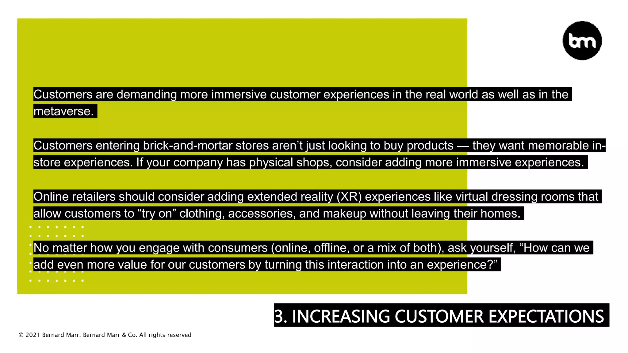 © 2021 Bernard Marr, Bernard Marr & Co. All rights reserved
3. INCREASING CUSTOMER EXPECTATIONS
Customers are demanding more immersive customer experiences in the real world as well as in the
metaverse.
Customers entering brick-and-mortar stores aren’t just looking to buy products — they want memorable in-
store experiences. If your company has physical shops, consider adding more immersive experiences.
Online retailers should consider adding extended reality (XR) experiences like virtual dressing rooms that
allow customers to “try on” clothing, accessories, and makeup without leaving their homes.
No matter how you engage with consumers (online, offline, or a mix of both), ask yourself, “How can we
add even more value for our customers by turning this interaction into an experience?”
 