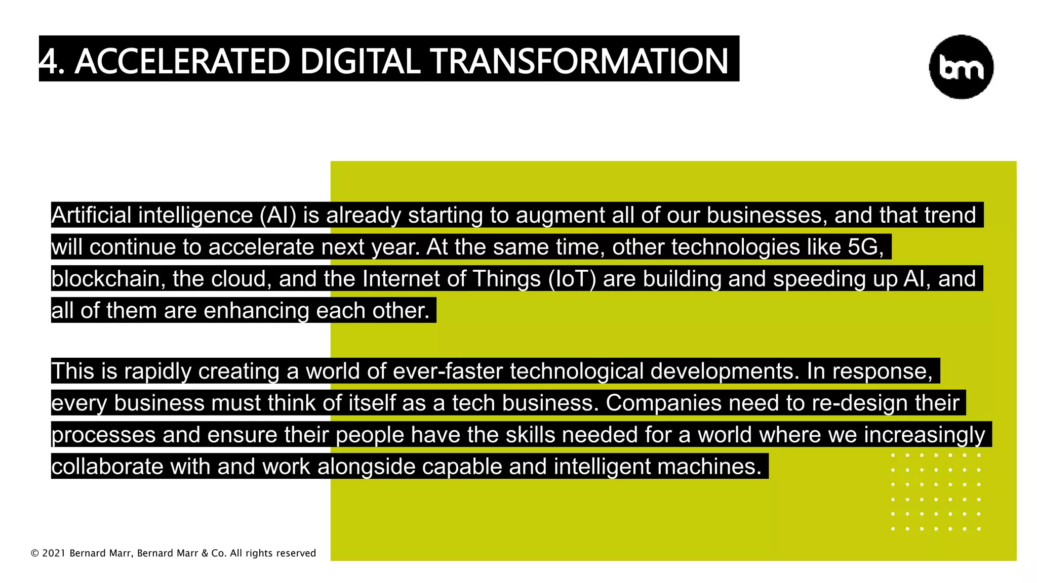 © 2021 Bernard Marr, Bernard Marr & Co. All rights reserved
4. ACCELERATED DIGITAL TRANSFORMATION
Artificial intelligence (AI) is already starting to augment all of our businesses, and that trend
will continue to accelerate next year. At the same time, other technologies like 5G,
blockchain, the cloud, and the Internet of Things (IoT) are building and speeding up AI, and
all of them are enhancing each other.
This is rapidly creating a world of ever-faster technological developments. In response,
every business must think of itself as a tech business. Companies need to re-design their
processes and ensure their people have the skills needed for a world where we increasingly
collaborate with and work alongside capable and intelligent machines.
 