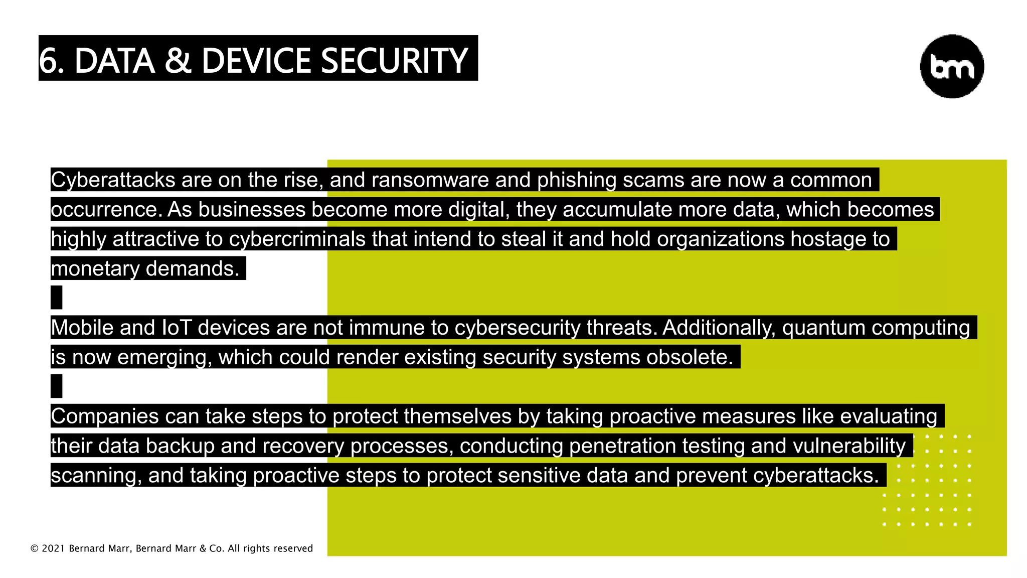 © 2021 Bernard Marr, Bernard Marr & Co. All rights reserved
6. DATA & DEVICE SECURITY
Cyberattacks are on the rise, and ransomware and phishing scams are now a common
occurrence. As businesses become more digital, they accumulate more data, which becomes
highly attractive to cybercriminals that intend to steal it and hold organizations hostage to
monetary demands.
Mobile and IoT devices are not immune to cybersecurity threats. Additionally, quantum computing
is now emerging, which could render existing security systems obsolete.
Companies can take steps to protect themselves by taking proactive measures like evaluating
their data backup and recovery processes, conducting penetration testing and vulnerability
scanning, and taking proactive steps to protect sensitive data and prevent cyberattacks.
 