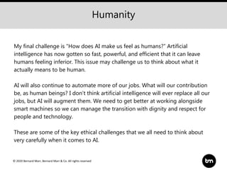 © 2020 Bernard Marr, Bernard Marr & Co. All rights reserved
My final challenge is “How does AI make us feel as humans?” Artificial
intelligence has now gotten so fast, powerful, and efficient that it can leave
humans feeling inferior. This issue may challenge us to think about what it
actually means to be human.
AI will also continue to automate more of our jobs. What will our contribution
be, as human beings? I don’t think artificial intelligence will ever replace all our
jobs, but AI will augment them. We need to get better at working alongside
smart machines so we can manage the transition with dignity and respect for
people and technology.
These are some of the key ethical challenges that we all need to think about
very carefully when it comes to AI.
Humanity
 