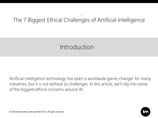© 2020 Bernard Marr, Bernard Marr & Co. All rights reserved
Title
Text
Introduction
Introduction
Artificial intelligence technology has been a worldwide game-changer for many
industries, but it is not without its challenges. In this article, we’ll dig into some
of the biggest ethical concerns around AI.
The 7 Biggest Ethical Challenges of Artificial Intelligence
 