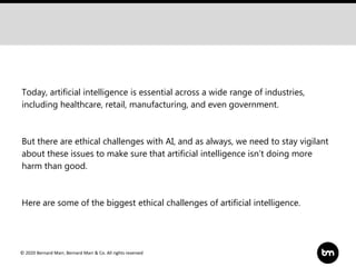 © 2020 Bernard Marr, Bernard Marr & Co. All rights reserved
Today, artificial intelligence is essential across a wide range of industries,
including healthcare, retail, manufacturing, and even government.
But there are ethical challenges with AI, and as always, we need to stay vigilant
about these issues to make sure that artificial intelligence isn’t doing more
harm than good.
Here are some of the biggest ethical challenges of artificial intelligence.
 