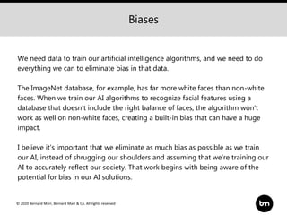© 2020 Bernard Marr, Bernard Marr & Co. All rights reserved
We need data to train our artificial intelligence algorithms, and we need to do
everything we can to eliminate bias in that data.
The ImageNet database, for example, has far more white faces than non-white
faces. When we train our AI algorithms to recognize facial features using a
database that doesn't include the right balance of faces, the algorithm won't
work as well on non-white faces, creating a built-in bias that can have a huge
impact.
I believe it’s important that we eliminate as much bias as possible as we train
our AI, instead of shrugging our shoulders and assuming that we’re training our
AI to accurately reflect our society. That work begins with being aware of the
potential for bias in our AI solutions.
Biases
 