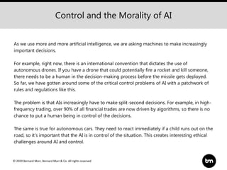 © 2020 Bernard Marr, Bernard Marr & Co. All rights reserved
As we use more and more artificial intelligence, we are asking machines to make increasingly
important decisions.
For example, right now, there is an international convention that dictates the use of
autonomous drones. If you have a drone that could potentially fire a rocket and kill someone,
there needs to be a human in the decision-making process before the missile gets deployed.
So far, we have gotten around some of the critical control problems of AI with a patchwork of
rules and regulations like this.
The problem is that AIs increasingly have to make split-second decisions. For example, in high-
frequency trading, over 90% of all financial trades are now driven by algorithms, so there is no
chance to put a human being in control of the decisions.
The same is true for autonomous cars. They need to react immediately if a child runs out on the
road, so it’s important that the AI is in control of the situation. This creates interesting ethical
challenges around AI and control.
Control and the Morality of AI
 
