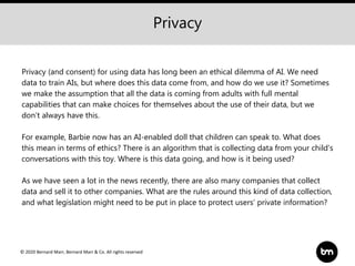 © 2020 Bernard Marr, Bernard Marr & Co. All rights reserved
Privacy (and consent) for using data has long been an ethical dilemma of AI. We need
data to train AIs, but where does this data come from, and how do we use it? Sometimes
we make the assumption that all the data is coming from adults with full mental
capabilities that can make choices for themselves about the use of their data, but we
don’t always have this.
For example, Barbie now has an AI-enabled doll that children can speak to. What does
this mean in terms of ethics? There is an algorithm that is collecting data from your child’s
conversations with this toy. Where is this data going, and how is it being used?
As we have seen a lot in the news recently, there are also many companies that collect
data and sell it to other companies. What are the rules around this kind of data collection,
and what legislation might need to be put in place to protect users’ private information?
Privacy
 