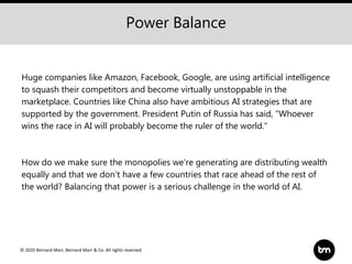 © 2020 Bernard Marr, Bernard Marr & Co. All rights reserved
Huge companies like Amazon, Facebook, Google, are using artificial intelligence
to squash their competitors and become virtually unstoppable in the
marketplace. Countries like China also have ambitious AI strategies that are
supported by the government. President Putin of Russia has said, “Whoever
wins the race in AI will probably become the ruler of the world.“
How do we make sure the monopolies we're generating are distributing wealth
equally and that we don't have a few countries that race ahead of the rest of
the world? Balancing that power is a serious challenge in the world of AI.
Power Balance
 