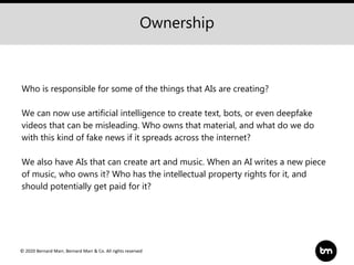 © 2020 Bernard Marr, Bernard Marr & Co. All rights reserved
Who is responsible for some of the things that AIs are creating?
We can now use artificial intelligence to create text, bots, or even deepfake
videos that can be misleading. Who owns that material, and what do we do
with this kind of fake news if it spreads across the internet?
We also have AIs that can create art and music. When an AI writes a new piece
of music, who owns it? Who has the intellectual property rights for it, and
should potentially get paid for it?
Ownership
 