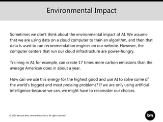 © 2020 Bernard Marr, Bernard Marr & Co. All rights reserved
Sometimes we don’t think about the environmental impact of AI. We assume
that we are using data on a cloud computer to train an algorithm, and then that
data is used to run recommendation engines on our website. However, the
computer centers that run our cloud infrastructure are power-hungry.
Training in AI, for example, can create 17 times more carbon emissions than the
average American does in about a year.
How can we use this energy for the highest good and use AI to solve some of
the world's biggest and most pressing problems? If we are only using artificial
intelligence because we can, we might have to reconsider our choices.
Environmental Impact
 