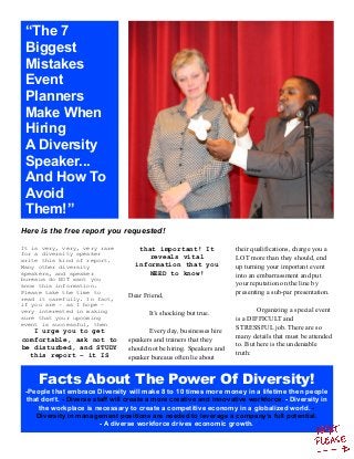 Facts About The Power Of Diversity!
-People that embrace Diversity will make 8 to 10 times more money in a lifetime then people
that don’t. - Diverse staff will create a more creative and innovative workforce. - Diversity in
the workplace is necessary to create a competitive economy in a globalized world. -
Diversity in management positions are needed to leverage a company’s full potential.
- A diverse workforce drives economic growth.
“The 7
Biggest
Mistakes
Event
Planners
Make When
Hiring
A Diversity
Speaker...
And How To
Avoid
Them!”
Here is the free report you requested!
It is very, very, very rare
for a diversity speaker
write this kind of report.
Many other diversity
speakers, and speaker
bureaus do NOT want you
know this information.
Please take the time to
read it carefully. In fact,
if you are – as I hope –
very interested in making
sure that your upcoming
event is successful, then
I urge you to get
comfortable, ask not to
be disturbed, and STUDY
this report – it IS
that important! It
reveals vital
information that you
NEED to know!
Dear Friend,
It’s shocking but true.
Every day, businesses hire
speakers and trainers that they
should not be hiring. Speakers and
speaker bureaus often lie about
their qualifications, charge you a
LOT more than they should, end
up turning your important event
into an embarrassment and put
your reputation on the line by
presenting a sub-par presentation.
Organizing a special event
is a DIFFICULT and
STRESSFUL job. There are so
many details that must be attended
to. But here is the undeniable
truth:
 