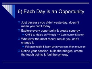 6) Each Day is an Opportunity Just because you didn’t yesterday, doesn’t mean you can’t today Explore every opportunity & create synergy CVFB & Meals on Wheels >> Community Kitchen Whatever the most recent result, you can’t change it Fail admirably & learn what you can, then move on Define your passion, build the bridges, create the touch points & feel the synergy 
