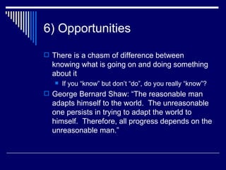 6) Opportunities There is a chasm of difference between knowing what is going on and doing something about it If you “know” but don’t “do”, do you really “know”? George Bernard Shaw: “The reasonable man adapts himself to the world.  The unreasonable one persists in trying to adapt the world to himself.  Therefore, all progress depends on the unreasonable man.” 