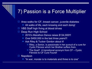 7) Passion is a Force Multiplier Area walks for CF, breast cancer, juvenile diabetes All walks of life, each knowing and each doing! VBS Staff high fiving at blood drives Deep Run High School  2010’s Marathon Dance raises $134,000!!! Over $450,000 in the last three years!!! Ask Riley & Tucker Gordon about it! Riley, a Senior, is passionate in her pursuit of a cure for Cystic Fibrosis which her Brother suffers from. The Goal?  A transitional acronym from CF – Cystic Fibrosis to CF Cure Found!  Napoleon “ In war, morale is to materials and three is to one” 