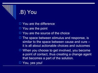 .B) You You are the difference You are the point You are the source of the choice The space between stimulus and response, is similar to the space between cause and cure – it is all about actionable choices and outcomes When you choose to get involved, you become a point of contact, thus creating a change agent that becomes a part of the solution. You, yes you! 