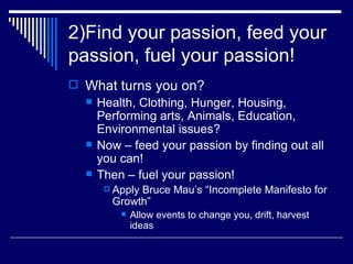 2)Find your passion, feed your passion, fuel your passion! What turns you on? Health, Clothing, Hunger, Housing, Performing arts, Animals, Education, Environmental issues? Now – feed your passion by finding out all you can! Then – fuel your passion! Apply Bruce Mau’s “Incomplete Manifesto for Growth” Allow events to change you, drift, harvest ideas 