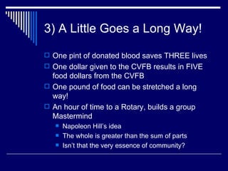 3) A Little Goes a Long Way! One pint of donated blood saves THREE lives One dollar given to the CVFB results in FIVE food dollars from the CVFB One pound of food can be stretched a long way! An hour of time to a Rotary, builds a group Mastermind Napoleon Hill’s idea The whole is greater than the sum of parts Isn’t that the very essence of community? 