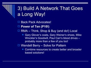 3) Build A Network That Goes a Long Way! Back Pack Advocates!  Power of Ten (P10!) RMA – Think, Shop & Buy (and do!) Local  Gary Glover’s coats, Gary Weiner’s shoes, Mike Winckler’s Goodwill, Paul Carr’s blood drives – probably more than a few of you too!  Wendell Berry – Solve for Pattern Combine resources to create better and broader based solutions! 