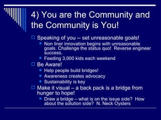 4) You are the Community and the Community is You! Speaking of you -- set unreasonable goals! Non liner innovation begins with unreasonable goals. Challenge the status quo!  Reverse engineer success. Feeding 3,000 kids each weekend  Be Aware! Help people build bridges! Awareness creates advocacy  Sustainability is key  Make it visual – a back pack is a bridge from hunger to hope! Draw a bridge – what is on the issue side?  How about the solution side?  N. Neck Oysters 