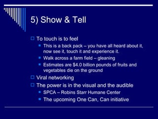 5) Show & Tell To touch is to feel This is a back pack – you have all heard about it, now see it, touch it and experience it.  Walk across a farm field – gleaning  Estimates are $4.0 billion pounds of fruits and vegetables die on the ground Viral networking The power is in the visual and the audible  SPCA – Robins Starr Humane Center The upcoming One Can, Can initiative  