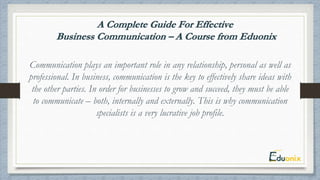 Communication plays an important role in any relationship, personal as well as
professional. In business, communication is the key to effectively share ideas with
the other parties. In order for businesses to grow and succeed, they must be able
to communicate – both, internally and externally. This is why communication
specialists is a very lucrative job profile.
 