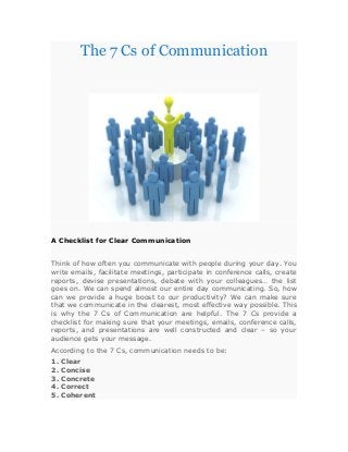The 7 Cs of Communication
A Checklist for Clear Communication
Think of how often you communicate with people during your day. You
write emails, facilitate meetings, participate in conference calls, create
reports, devise presentations, debate with your colleagues… the list
goes on. We can spend almost our entire day communicating. So, how
can we provide a huge boost to our productivity? We can make sure
that we communicate in the clearest, most effective way possible. This
is why the 7 Cs of Communication are helpful. The 7 Cs provide a
checklist for making sure that your meetings, emails, conference calls,
reports, and presentations are well constructed and clear – so your
audience gets your message.
According to the 7 Cs, communication needs to be:
1. Clear
2. Concise
3. Concrete
4. Correct
5. Coherent
 