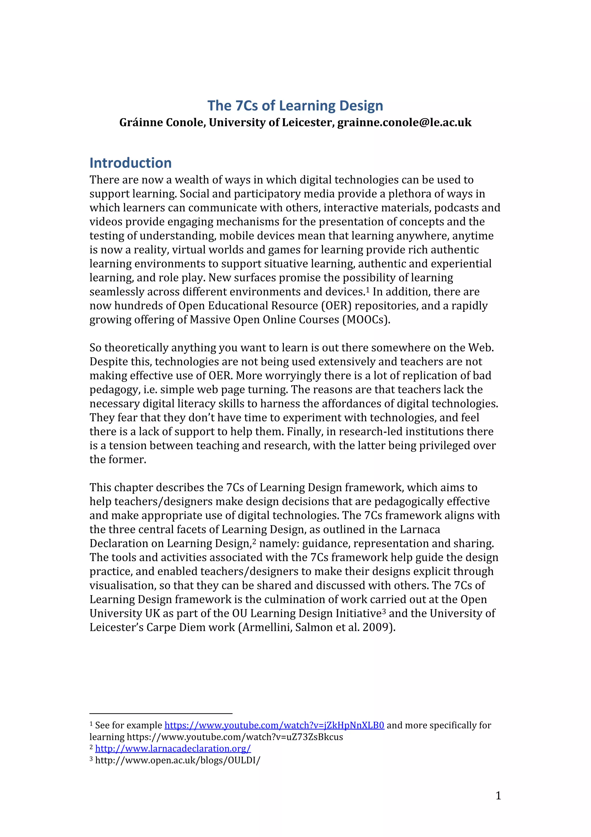 1
The 7Cs of Learning Design
Gráinne Conole, University of Leicester, grainne.conole@le.ac.uk
Introduction
There are now a wealth of ways in which digital technologies can be used to
support learning. Social and participatory media provide a plethora of ways in
which learners can communicate with others, interactive materials, podcasts and
videos provide engaging mechanisms for the presentation of concepts and the
testing of understanding, mobile devices mean that learning anywhere, anytime
is now a reality, virtual worlds and games for learning provide rich authentic
learning environments to support situative learning, authentic and experiential
learning, and role play. New surfaces promise the possibility of learning
seamlessly across different environments and devices.1 In addition, there are
now hundreds of Open Educational Resource (OER) repositories, and a rapidly
growing offering of Massive Open Online Courses (MOOCs).
So theoretically anything you want to learn is out there somewhere on the Web.
Despite this, technologies are not being used extensively and teachers are not
making effective use of OER. More worryingly there is a lot of replication of bad
pedagogy, i.e. simple web page turning. The reasons are that teachers lack the
necessary digital literacy skills to harness the affordances of digital technologies.
They fear that they don’t have time to experiment with technologies, and feel
there is a lack of support to help them. Finally, in research-led institutions there
is a tension between teaching and research, with the latter being privileged over
the former.
This chapter describes the 7Cs of Learning Design framework, which aims to
help teachers/designers make design decisions that are pedagogically effective
and make appropriate use of digital technologies. The 7Cs framework aligns with
the three central facets of Learning Design, as outlined in the Larnaca
Declaration on Learning Design,2 namely: guidance, representation and sharing.
The tools and activities associated with the 7Cs framework help guide the design
practice, and enabled teachers/designers to make their designs explicit through
visualisation, so that they can be shared and discussed with others. The 7Cs of
Learning Design framework is the culmination of work carried out at the Open
University UK as part of the OU Learning Design Initiative3 and the University of
Leicester’s Carpe Diem work (Armellini, Salmon et al. 2009).
1 See for example https://www.youtube.com/watch?v=jZkHpNnXLB0 and more specifically for
learning https://www.youtube.com/watch?v=uZ73ZsBkcus
2 http://www.larnacadeclaration.org/
3 http://www.open.ac.uk/blogs/OULDI/
 