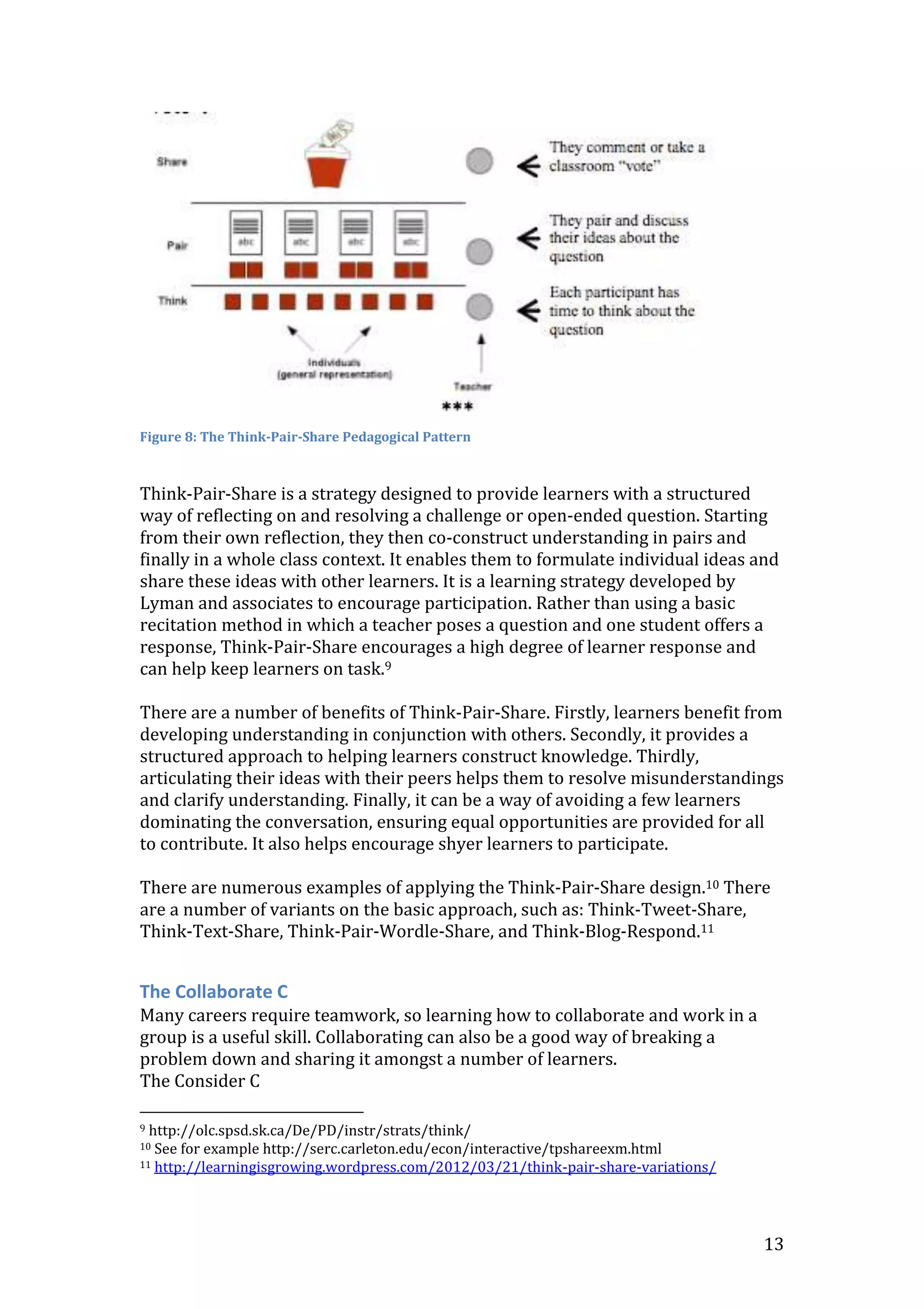 13
Figure 8: The Think-Pair-Share Pedagogical Pattern
Think-Pair-Share is a strategy designed to provide learners with a structured
way of reflecting on and resolving a challenge or open-ended question. Starting
from their own reflection, they then co-construct understanding in pairs and
finally in a whole class context. It enables them to formulate individual ideas and
share these ideas with other learners. It is a learning strategy developed by
Lyman and associates to encourage participation. Rather than using a basic
recitation method in which a teacher poses a question and one student offers a
response, Think-Pair-Share encourages a high degree of learner response and
can help keep learners on task.9
There are a number of benefits of Think-Pair-Share. Firstly, learners benefit from
developing understanding in conjunction with others. Secondly, it provides a
structured approach to helping learners construct knowledge. Thirdly,
articulating their ideas with their peers helps them to resolve misunderstandings
and clarify understanding. Finally, it can be a way of avoiding a few learners
dominating the conversation, ensuring equal opportunities are provided for all
to contribute. It also helps encourage shyer learners to participate.
There are numerous examples of applying the Think-Pair-Share design.10 There
are a number of variants on the basic approach, such as: Think-Tweet-Share,
Think-Text-Share, Think-Pair-Wordle-Share, and Think-Blog-Respond.11
The Collaborate C
Many careers require teamwork, so learning how to collaborate and work in a
group is a useful skill. Collaborating can also be a good way of breaking a
problem down and sharing it amongst a number of learners.
The Consider C
9 http://olc.spsd.sk.ca/De/PD/instr/strats/think/
10 See for example http://serc.carleton.edu/econ/interactive/tpshareexm.html
11 http://learningisgrowing.wordpress.com/2012/03/21/think-pair-share-variations/
 
