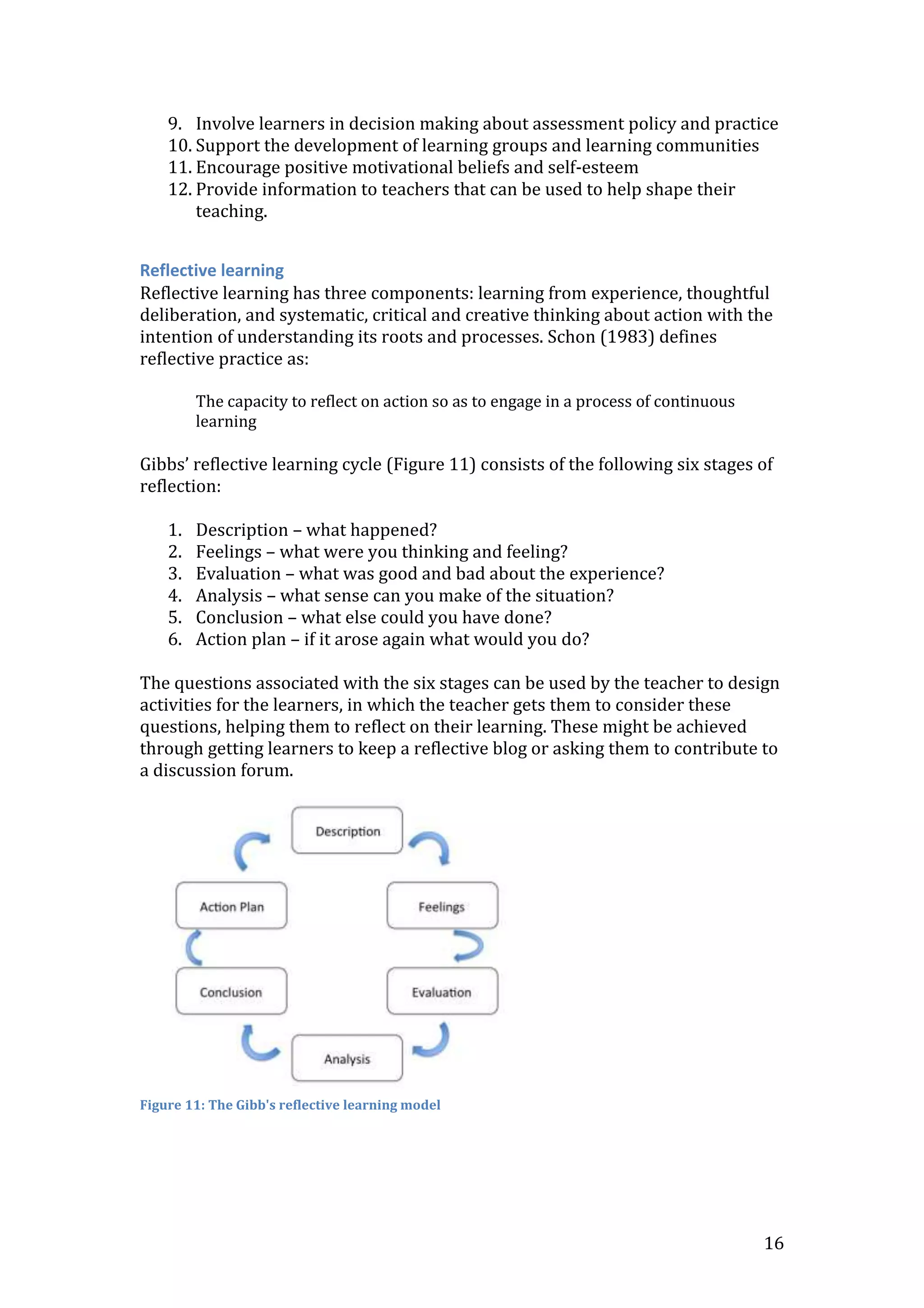 16
9. Involve learners in decision making about assessment policy and practice
10. Support the development of learning groups and learning communities
11. Encourage positive motivational beliefs and self-esteem
12. Provide information to teachers that can be used to help shape their
teaching.
Reflective learning
Reflective learning has three components: learning from experience, thoughtful
deliberation, and systematic, critical and creative thinking about action with the
intention of understanding its roots and processes. Schon (1983) defines
reflective practice as:
The capacity to reflect on action so as to engage in a process of continuous
learning
Gibbs’ reflective learning cycle (Figure 11) consists of the following six stages of
reflection:
1. Description – what happened?
2. Feelings – what were you thinking and feeling?
3. Evaluation – what was good and bad about the experience?
4. Analysis – what sense can you make of the situation?
5. Conclusion – what else could you have done?
6. Action plan – if it arose again what would you do?
The questions associated with the six stages can be used by the teacher to design
activities for the learners, in which the teacher gets them to consider these
questions, helping them to reflect on their learning. These might be achieved
through getting learners to keep a reflective blog or asking them to contribute to
a discussion forum.
Figure 11: The Gibb's reflective learning model
 