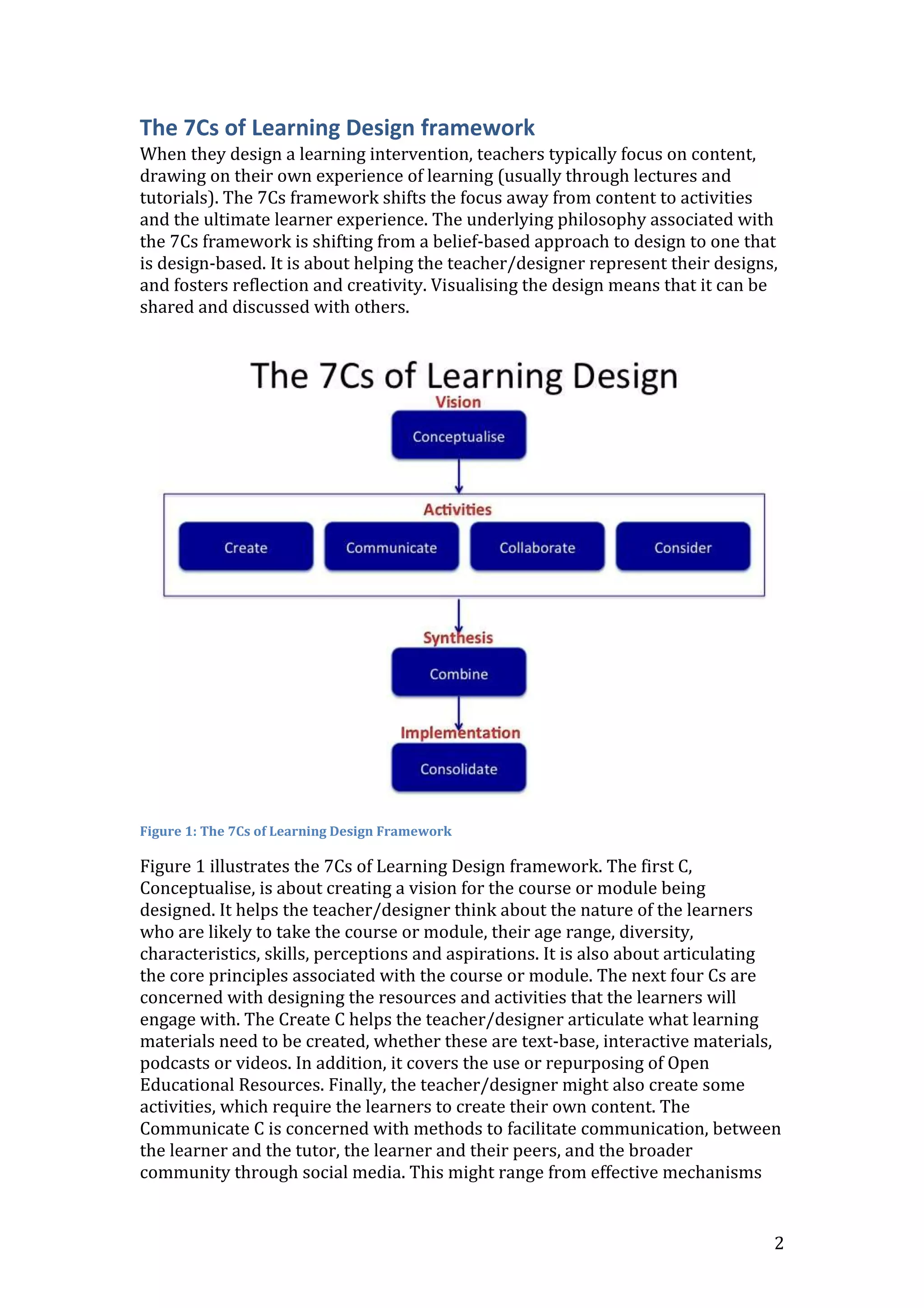 2
The 7Cs of Learning Design framework
When they design a learning intervention, teachers typically focus on content,
drawing on their own experience of learning (usually through lectures and
tutorials). The 7Cs framework shifts the focus away from content to activities
and the ultimate learner experience. The underlying philosophy associated with
the 7Cs framework is shifting from a belief-based approach to design to one that
is design-based. It is about helping the teacher/designer represent their designs,
and fosters reflection and creativity. Visualising the design means that it can be
shared and discussed with others.
Figure 1: The 7Cs of Learning Design Framework
Figure 1 illustrates the 7Cs of Learning Design framework. The first C,
Conceptualise, is about creating a vision for the course or module being
designed. It helps the teacher/designer think about the nature of the learners
who are likely to take the course or module, their age range, diversity,
characteristics, skills, perceptions and aspirations. It is also about articulating
the core principles associated with the course or module. The next four Cs are
concerned with designing the resources and activities that the learners will
engage with. The Create C helps the teacher/designer articulate what learning
materials need to be created, whether these are text-base, interactive materials,
podcasts or videos. In addition, it covers the use or repurposing of Open
Educational Resources. Finally, the teacher/designer might also create some
activities, which require the learners to create their own content. The
Communicate C is concerned with methods to facilitate communication, between
the learner and the tutor, the learner and their peers, and the broader
community through social media. This might range from effective mechanisms
 