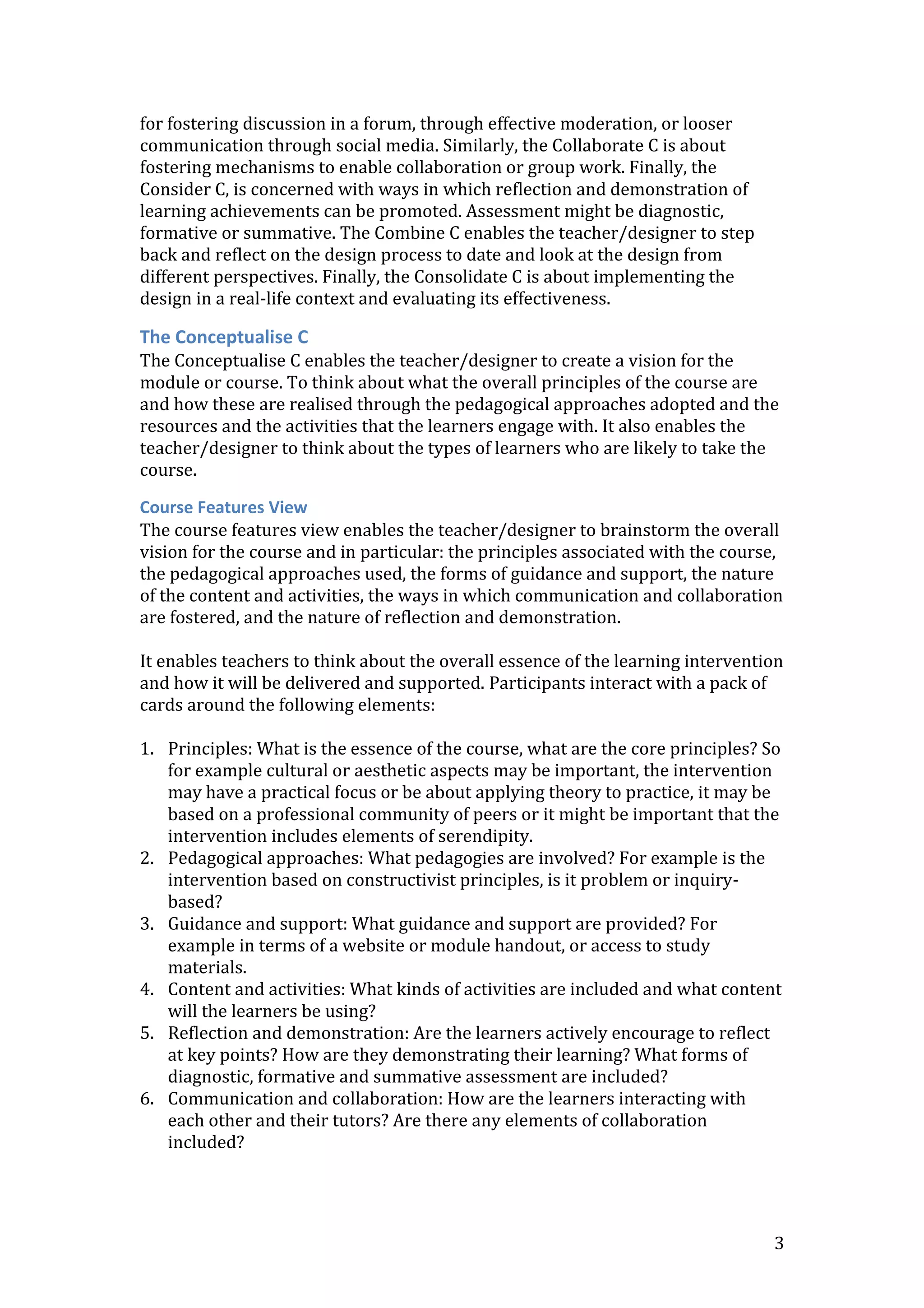 3
for fostering discussion in a forum, through effective moderation, or looser
communication through social media. Similarly, the Collaborate C is about
fostering mechanisms to enable collaboration or group work. Finally, the
Consider C, is concerned with ways in which reflection and demonstration of
learning achievements can be promoted. Assessment might be diagnostic,
formative or summative. The Combine C enables the teacher/designer to step
back and reflect on the design process to date and look at the design from
different perspectives. Finally, the Consolidate C is about implementing the
design in a real-life context and evaluating its effectiveness.
The Conceptualise C
The Conceptualise C enables the teacher/designer to create a vision for the
module or course. To think about what the overall principles of the course are
and how these are realised through the pedagogical approaches adopted and the
resources and the activities that the learners engage with. It also enables the
teacher/designer to think about the types of learners who are likely to take the
course.
Course Features View
The course features view enables the teacher/designer to brainstorm the overall
vision for the course and in particular: the principles associated with the course,
the pedagogical approaches used, the forms of guidance and support, the nature
of the content and activities, the ways in which communication and collaboration
are fostered, and the nature of reflection and demonstration.
It enables teachers to think about the overall essence of the learning intervention
and how it will be delivered and supported. Participants interact with a pack of
cards around the following elements:
1. Principles: What is the essence of the course, what are the core principles? So
for example cultural or aesthetic aspects may be important, the intervention
may have a practical focus or be about applying theory to practice, it may be
based on a professional community of peers or it might be important that the
intervention includes elements of serendipity.
2. Pedagogical approaches: What pedagogies are involved? For example is the
intervention based on constructivist principles, is it problem or inquiry-
based?
3. Guidance and support: What guidance and support are provided? For
example in terms of a website or module handout, or access to study
materials.
4. Content and activities: What kinds of activities are included and what content
will the learners be using?
5. Reflection and demonstration: Are the learners actively encourage to reflect
at key points? How are they demonstrating their learning? What forms of
diagnostic, formative and summative assessment are included?
6. Communication and collaboration: How are the learners interacting with
each other and their tutors? Are there any elements of collaboration
included?
 