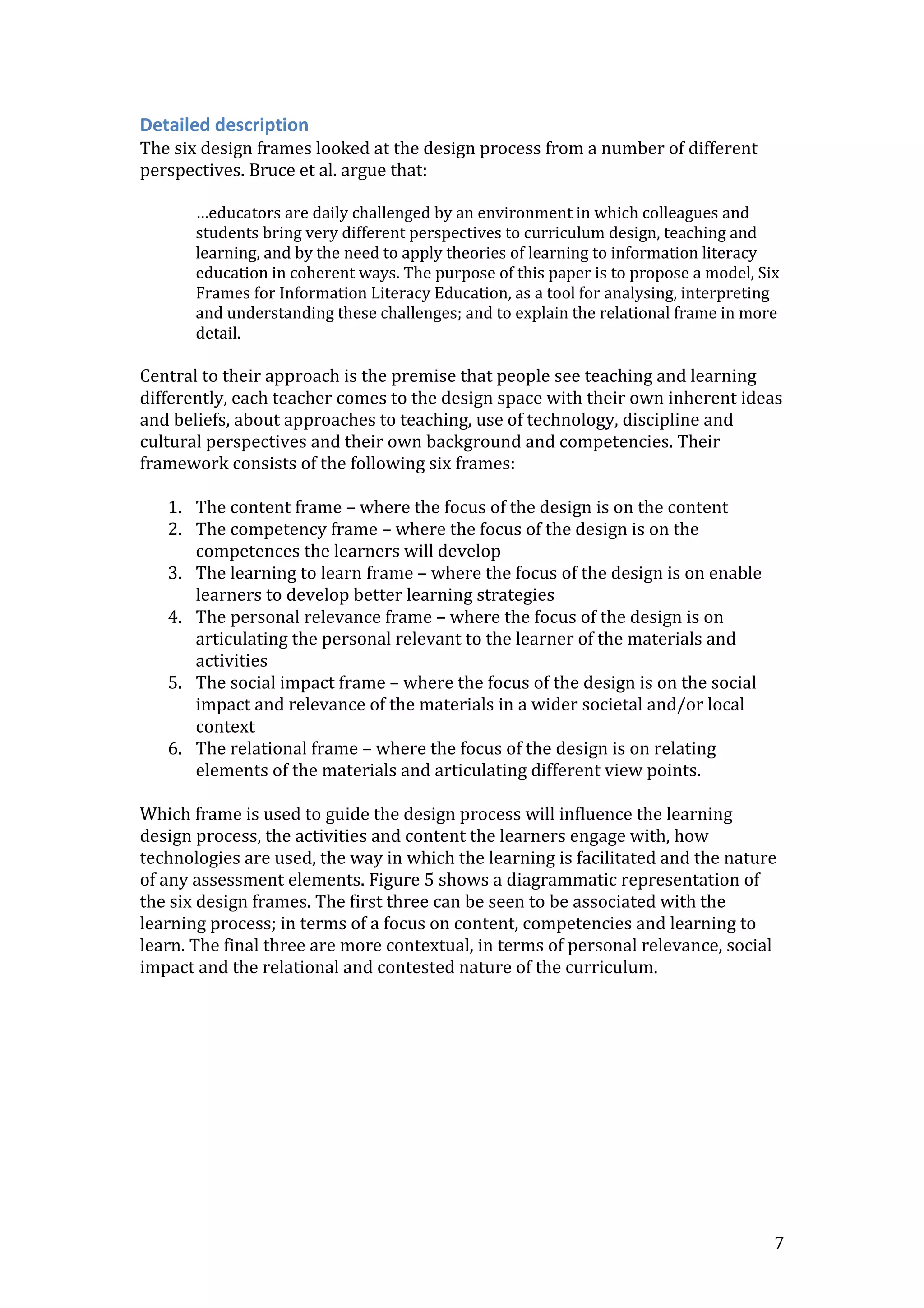 7
Detailed description
The six design frames looked at the design process from a number of different
perspectives. Bruce et al. argue that:
…educators are daily challenged by an environment in which colleagues and
students bring very different perspectives to curriculum design, teaching and
learning, and by the need to apply theories of learning to information literacy
education in coherent ways. The purpose of this paper is to propose a model, Six
Frames for Information Literacy Education, as a tool for analysing, interpreting
and understanding these challenges; and to explain the relational frame in more
detail.
Central to their approach is the premise that people see teaching and learning
differently, each teacher comes to the design space with their own inherent ideas
and beliefs, about approaches to teaching, use of technology, discipline and
cultural perspectives and their own background and competencies. Their
framework consists of the following six frames:
1. The content frame – where the focus of the design is on the content
2. The competency frame – where the focus of the design is on the
competences the learners will develop
3. The learning to learn frame – where the focus of the design is on enable
learners to develop better learning strategies
4. The personal relevance frame – where the focus of the design is on
articulating the personal relevant to the learner of the materials and
activities
5. The social impact frame – where the focus of the design is on the social
impact and relevance of the materials in a wider societal and/or local
context
6. The relational frame – where the focus of the design is on relating
elements of the materials and articulating different view points.
Which frame is used to guide the design process will influence the learning
design process, the activities and content the learners engage with, how
technologies are used, the way in which the learning is facilitated and the nature
of any assessment elements. Figure 5 shows a diagrammatic representation of
the six design frames. The first three can be seen to be associated with the
learning process; in terms of a focus on content, competencies and learning to
learn. The final three are more contextual, in terms of personal relevance, social
impact and the relational and contested nature of the curriculum.
 