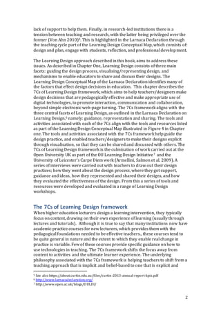 lack of support to help them. Finally, in research-led institutions there is a 
tension between teaching and research, with the latter being privileged over the 
former (Von Ahn 2010)5. This is highlighted in the Larnaca Declaration through 
the teaching cycle part of the Learning Design Conceptual Map, which consists of: 
design and plan, engage with students, reflection, and professional development. 
The Learning Design approach described in this book, aims to address these 
issues. As described in Chapter One, Learning Design consists of three main 
facets: guiding the design process, visualising/representing design, and 
mechanisms to enable educators to share and discuss their designs. The 
Learning Design Conceptual Map of the Larnaca Declaration identifies many of 
the factors that effect design decisions in education. This chapter describes the 
7Cs of Learning Design framework, which aims to help teachers/designers make 
design decisions that are pedagogically effective and make appropriate use of 
digital technologies, to promote interaction, communication and collaboration, 
beyond simple electronic web-page turning. The 7Cs framework aligns with the 
three central facets of Learning Design, as outlined in the Larnaca Declaration on 
Learning Design,6 namely: guidance, representation and sharing. The tools and 
activities associated with each of the 7Cs align with the tools and resources listed 
as part of the Learning Design Conceptual Map illustrated in Figure 4 in Chapter 
one. The tools and activities associated with the 7Cs framework help guide the 
design practice, and enabled teachers/designers to make their designs explicit 
through visualisation, so that they can be shared and discussed with others. The 
7Cs of Learning Design framework is the culmination of work carried out at the 
Open University UK as part of the OU Learning Design Initiative7 and the 
University of Leicester’s Carpe Diem work (Armellini, Salmon et al. 2009). A 
series of interviews were carried out with teachers to draw out their design 
practices; how they went about the design process, where they got support, 
guidance and ideas, how they represented and shared their designs, and how 
they evaluated the effectiveness of the design. From this a series of tools and 
resources were developed and evaluated in a range of Learning Design 
workshops. 
The 7Cs of Learning Design framework 
When higher education lecturers design a learning intervention, they typically 
focus on content, drawing on their own experience of learning (usually through 
lectures and tutorials). Although it is true to say that many institutions now have 
academic practice courses for new lecturers, which provides them with the 
pedagogical foundations needed to be effective teachers., these courses tend to 
be quite general in nature and the extent to which they enable real change in 
practice is variable. Few of these courses provide specific guidance on how to 
use technologies in teaching. The 7Cs framework shifts the focus away from 
content to activities and the ultimate learner experience. The underlying 
philosophy associated with the 7Cs framework is helping teachers to shift from a 
teaching approach that is implicit and belief-based to one that is explicit and 
2 
5 See also https://about.curtin.edu.au/files/curtin-2013-annual-report-kpis.pdf 
6 http://www.larnacadeclaration.org/ 
7 http://www.open.ac.uk/blogs/OULDI/ 
 