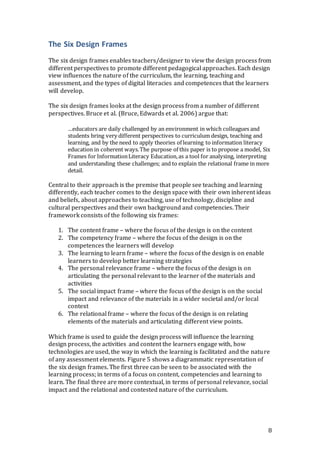 8 
The Six Design Frames 
The six design frames enables teachers/designer to view the design process from 
different perspectives to promote different pedagogical approaches. Each design 
view influences the nature of the curriculum, the learning, teaching and 
assessment, and the types of digital literacies and competences that the learners 
will develop. 
The six design frames looks at the design process from a number of different 
perspectives. Bruce et al. (Bruce, Edwards et al. 2006) argue that: 
…educators are daily challenged by an environment in which colleagues and 
students bring very different perspectives to curriculum design, teaching and 
learning, and by the need to apply theories of learning to information literacy 
education in coherent ways. The purpose of this paper is to propose a model, Six 
Frames for Information Literacy Education, as a tool for analysing, interpreting 
and understanding these challenges; and to explain the relational frame in more 
detail. 
Central to their approach is the premise that people see teaching and learning 
differently, each teacher comes to the design space with their own inherent ideas 
and beliefs, about approaches to teaching, use of technology, discipline and 
cultural perspectives and their own background and competencies. Their 
framework consists of the following six frames: 
1. The content frame – where the focus of the design is on the content 
2. The competency frame – where the focus of the design is on the 
competences the learners will develop 
3. The learning to learn frame – where the focus of the design is on enable 
learners to develop better learning strategies 
4. The personal relevance frame – where the focus of the design is on 
articulating the personal relevant to the learner of the materials and 
activities 
5. The social impact frame – where the focus of the design is on the social 
impact and relevance of the materials in a wider societal and/or local 
context 
6. The relational frame – where the focus of the design is on relating 
elements of the materials and articulating different view points. 
Which frame is used to guide the design process will influence the learning 
design process, the activities and content the learners engage with, how 
technologies are used, the way in which the learning is facilitated and the nature 
of any assessment elements. Figure 5 shows a diagrammatic representation of 
the six design frames. The first three can be seen to be associated with the 
learning process; in terms of a focus on content, competencies and learning to 
learn. The final three are more contextual, in terms of personal relevance, social 
impact and the relational and contested nature of the curriculum. 
 